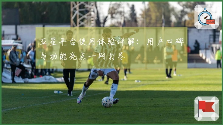 亚星平台使用体验详解：用户口碑与功能亮点一网打尽