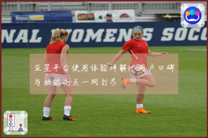 亚星平台使用体验详解：用户口碑与功能亮点一网打尽
