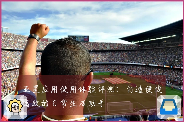 亚星应用使用体验评测：打造便捷高效的日常生活助手