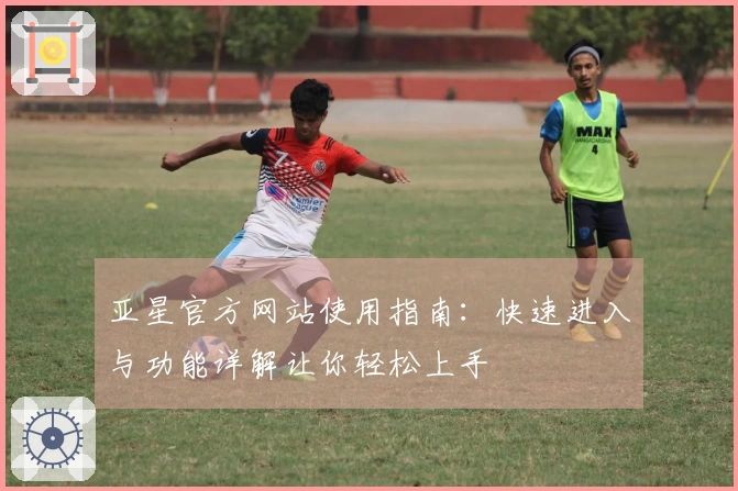 亚星官方网站使用指南：快速进入与功能详解让你轻松上手
