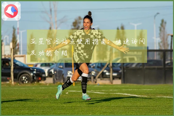 亚星官方站点使用指南：快速访问及功能介绍