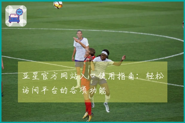 亚星官方网站入口使用指南：轻松访问平台的各项功能