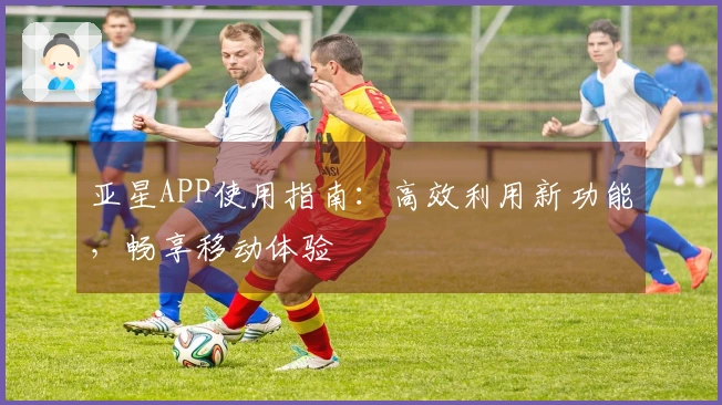 亚星APP使用指南：高效利用新功能，畅享移动体验