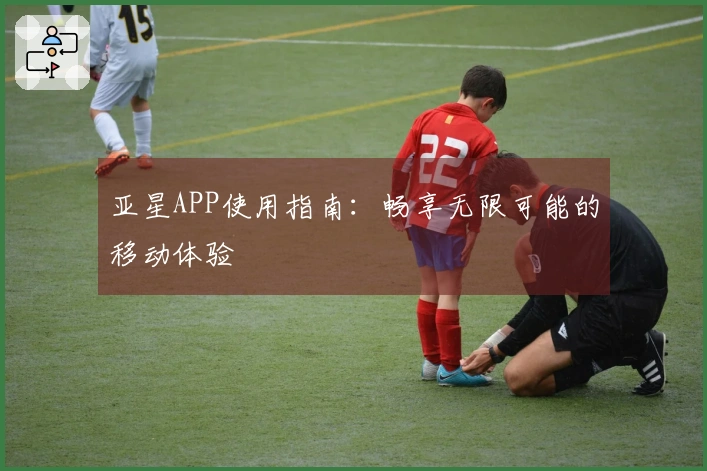 亚星APP使用指南：畅享无限可能的移动体验